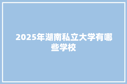 2025年湖南私立大学有哪些学校 创作范文