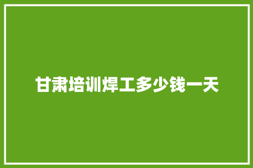 甘肃培训焊工多少钱一天 创作范文