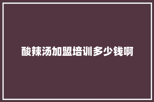 酸辣汤加盟培训多少钱啊 演讲稿范文