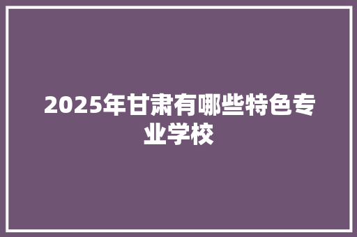 2025年甘肃有哪些特色专业学校