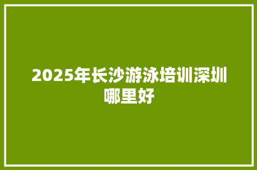 2025年长沙游泳培训深圳哪里好