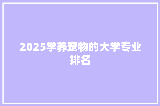 2025学养宠物的大学专业排名 科技报告范文