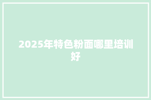 2025年特色粉面哪里培训好