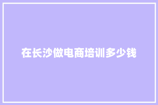在长沙做电商培训多少钱